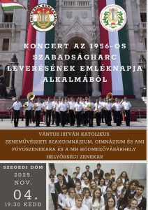 Koncert az 1956-os forradalom és szabadságharc leverésének emléknapja alkalmából Vántus István Katolikus Zeneművészeti Szakgimnázium, Gimnázium és Alapfokú Művészeti Iskola fúvószenekara és a MH Hódmezővásárhely Helyőrségi Zenekar közös hangversenye.Dátum: 2025. november 4-én 19:30 órakor (kedd) a Szegedi Dómba