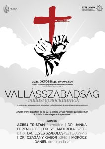 Vallásszabadság-vallási genocídiumok (A tudományos kutatás és reflexió lehetőségei a vallási üldözések társadalmi hatásainak mérséklésére)A Gál Ferenc Egyetem és az
SZTE Juhász Gyula Pedagógusképző Kar
II. közös tudományos szimpóziuma

Helyszín: Juhász Gyula Pedagógusképző Kar főépület, díszterem (Szeged, Boldogasszony sgt. 6)

Időpont: 2025. október 31. 10:00 és 12:30 között.

Előadók: Azbej Tristan államtitkár, Dr. Janka Ferenc (GFE), Dr. Szilárdi Réka (SZTE-BTK), Dr. Illyés Szabolcs (SZTE-JGYPK), Dr. Czagány Gábor (GFE), Mórócz Dániel (SZTE-ÁJTK doktorandusz)