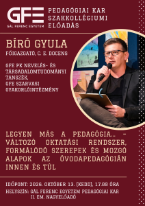 Érdekel, merre tart a mai oktatás? Kíváncsi vagy, hogyan alakulnak át a pedagógusszerepek egy folyamatosan változó világban?A Gál Ferenc Egyetem Pedagógiai Kar Szakkollégiuma szeretettel vár minden érdeklődőt egy inspirálónak ígérkező szakmai délutánra.
Téma: Legyen más a pedagógia ... - Változó oktatási rendszer, formálódó szerepek és mozgó alapok az óvodapedagógián innen és túl...
Előadó: Bíró Gyula, főigazgató, c. egyetemi docens
GFE PK Nevelés- és Társadalomtudományi Tanszék / GFE Szarvasi Gyakorlóintézmény
Gondolkodjunk közösen a nevelés és az oktatás megújuló kihívásairól! Az előadás nemcsak leendő és gyakorló pedagógusoknak, hanem a téma iránt nyitott érdeklődőknek is friss és elgondolkodtató perspektívákat kínál a modern pedagógia útvesztőiben.
Időpont: 2026. október 13. (kedd), 17:00 óra
Helyszín: GFE Pedagógiai Kar, II. em. Nagyelőadó terem
Várunk mindenkit szeretettel!